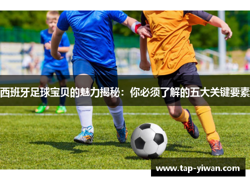 西班牙足球宝贝的魅力揭秘:你必须了解的五大关键要素 西班牙足球宝贝的魅力揭秘:你必须了解的五大关键要素