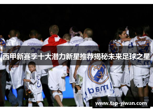 西甲新赛季十大潜力新星推荐揭秘未来足球之星 西甲新赛季十大潜力新星推荐揭秘未来足球之星