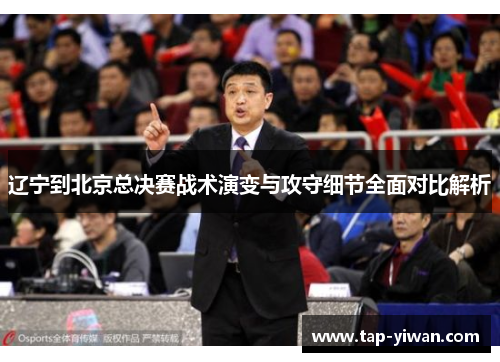辽宁到北京总决赛战术演变与攻守细节全面对比解析 辽宁到北京总决赛战术演变与攻守细节全面对比解析