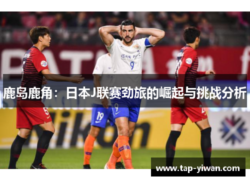 鹿岛鹿角：日本J联赛劲旅的崛起与挑战分析