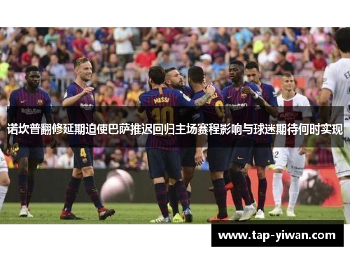 诺坎普翻修延期迫使巴萨推迟回归主场赛程影响与球迷期待何时实现 诺坎普翻修延期迫使巴萨推迟回归主场赛程影响与球迷期待何时实现