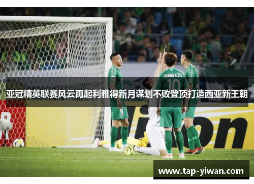 亚冠精英联赛风云再起利雅得新月谋划不败登顶打造西亚新王朝